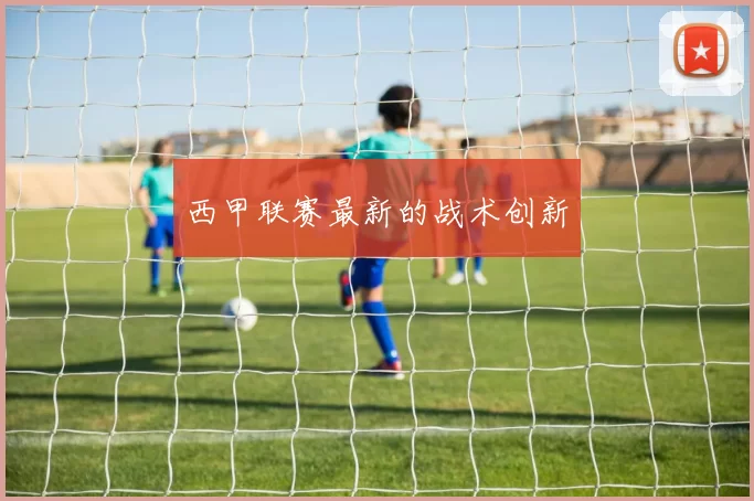 西甲联赛最新的战术创新