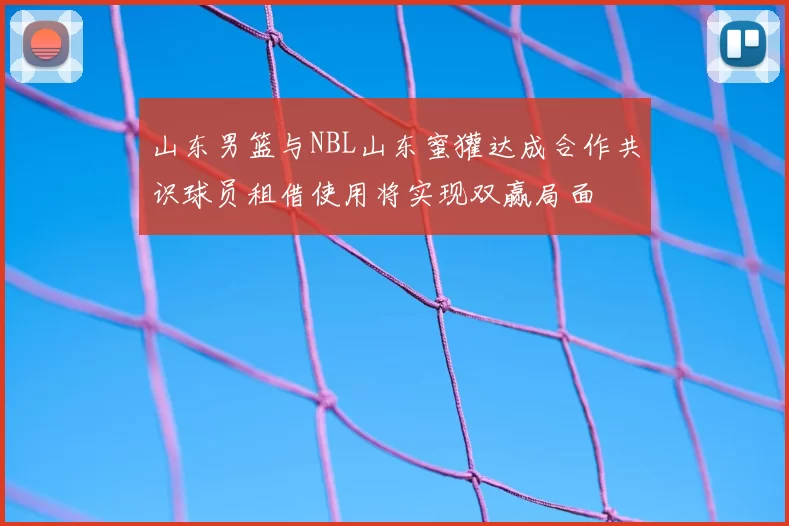 山东男篮与NBL山东蜜獾达成合作共识球员租借使用将实现双赢局面