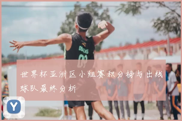 世界杯亚洲区小组赛积分榜与出线球队最终分析