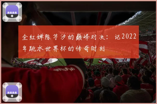 全红婵陈芋汐的巅峰对决:记2022年跳水世界杯的传奇时刻