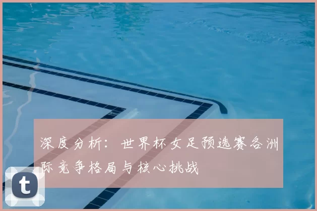深度分析:世界杯女足预选赛各洲际竞争格局与核心挑战