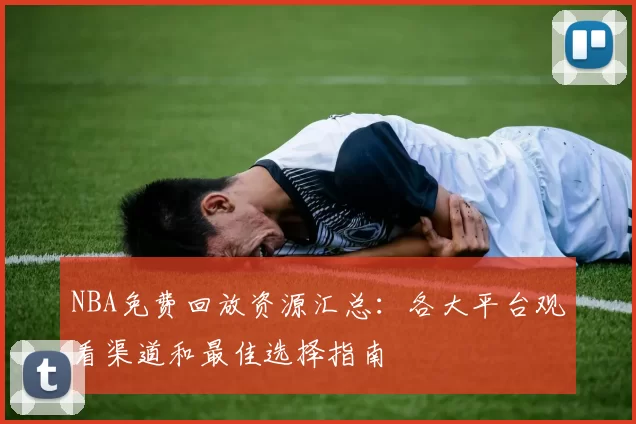 NBA免费回放资源汇总：各大平台观看渠道和最佳选择指南