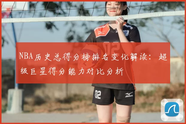 NBA历史总得分榜排名变化解读:超级巨星得分能力对比分析