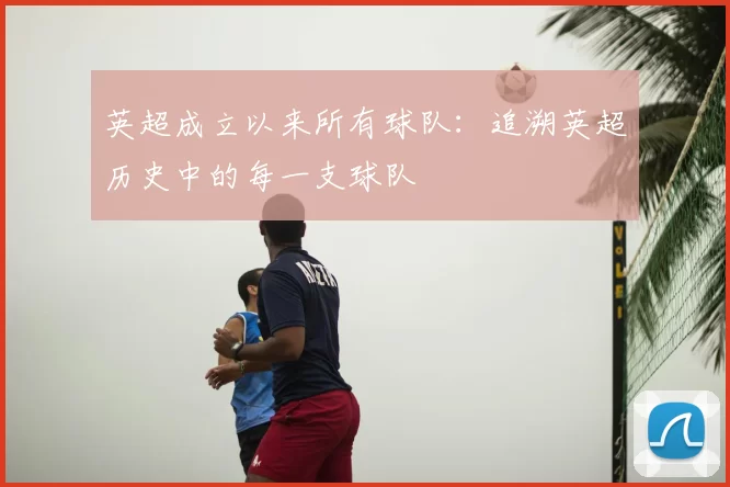 英超成立以来所有球队:追溯英超历史中的每一支球队