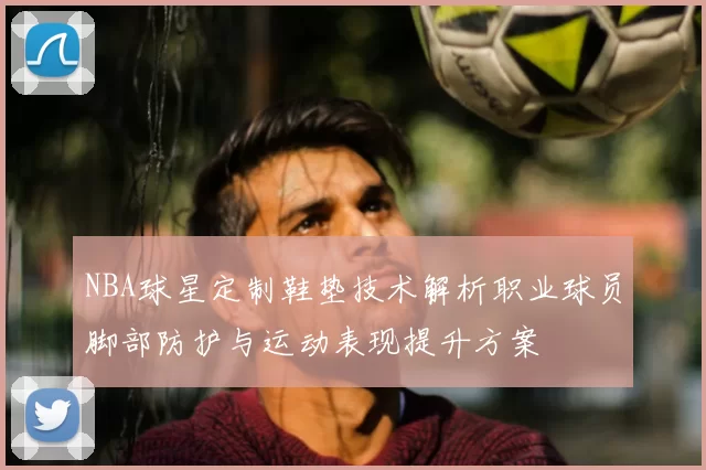 NBA球星定制鞋垫技术解析职业球员脚部防护与运动表现提升方案