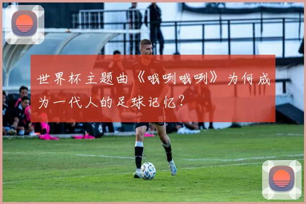 世界杯主题曲《哦咧哦咧》为何成为一代人的足球记忆?