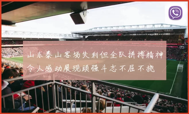 山东泰山客场失利但全队拼搏精神令人感动展现顽强斗志不屈不挠