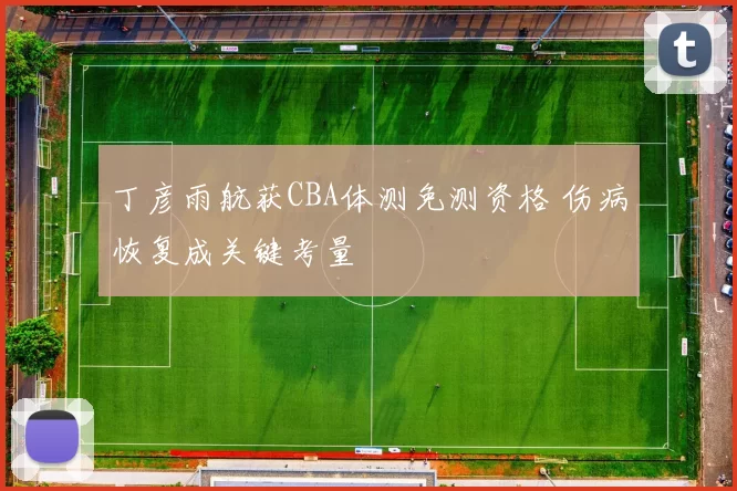 丁彦雨航获CBA体测免测资格 伤病恢复成关键考量