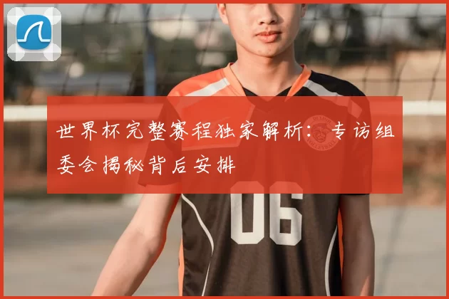 世界杯完整赛程独家解析：专访组委会揭秘背后安排