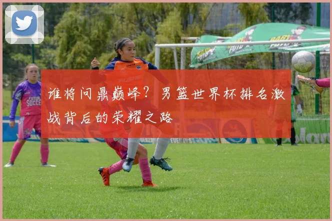 谁将问鼎巅峰?男篮世界杯排名激战背后的荣耀之路
