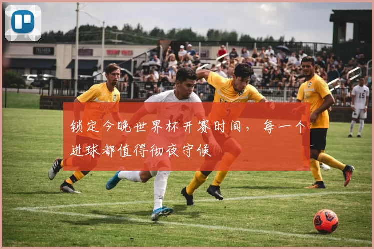 锁定今晚世界杯开赛时间,每一个进球都值得彻夜守候