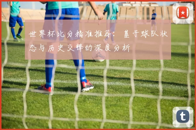 世界杯比分精准推荐:基于球队状态与历史交锋的深度分析