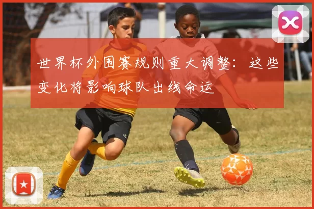 世界杯外围赛规则重大调整：这些变化将影响球队出线命运