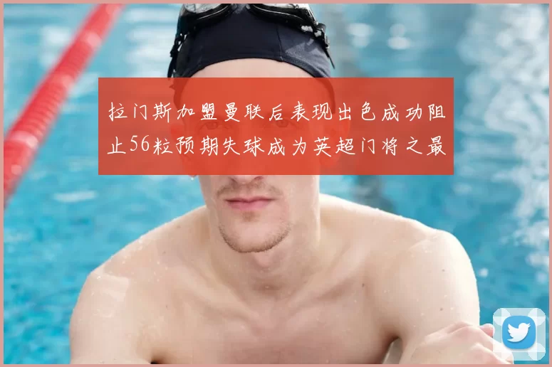 拉门斯加盟曼联后表现出色成功阻止56粒预期失球成为英超门将之最