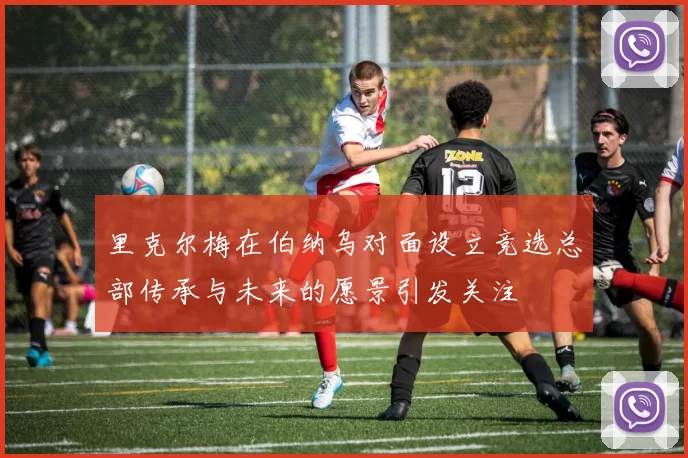 里克尔梅在伯纳乌对面设立竞选总部传承与未来的愿景引发关注