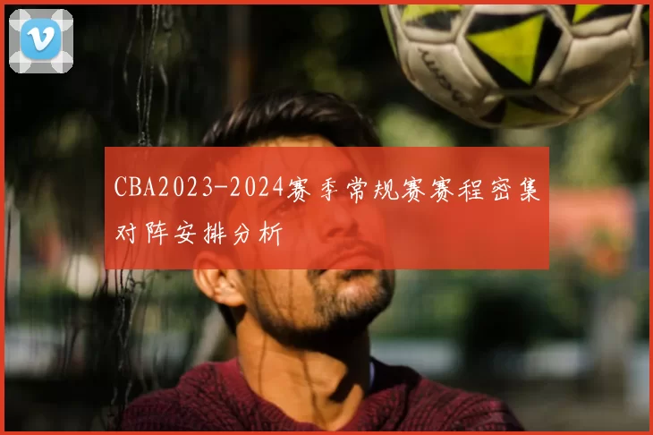 CBA2023-2024赛季常规赛赛程密集对阵安排分析