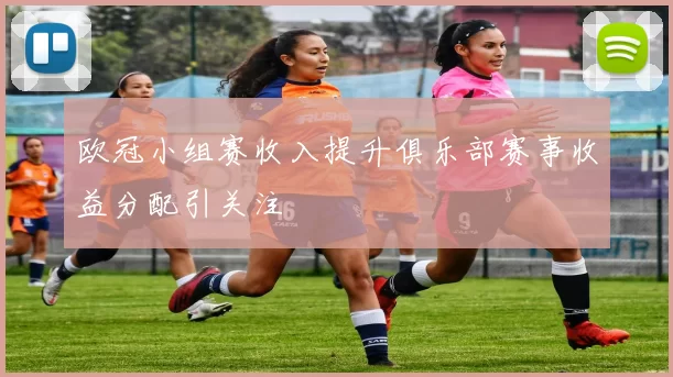 欧冠小组赛收入提升俱乐部赛事收益分配引关注