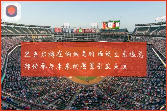 里克尔梅在伯纳乌对面设立竞选总部传承与未来的愿景引发关注