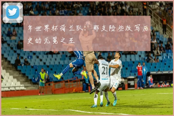 年世界杯荷兰队:那支险些改写历史的无冕之王