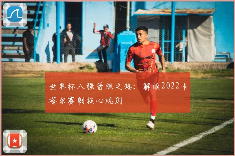 世界杯八强晋级之路：解读2022卡塔尔赛制核心规则