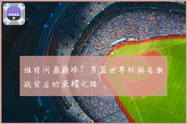 谁将问鼎巅峰?男篮世界杯排名激战背后的荣耀之路