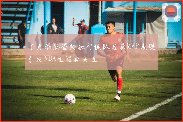 丁彦雨航签约独行侠队后获MVP表现引发NBA生涯新关注