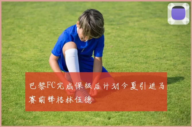 巴黎FC完成保级后计划今夏引进马赛前锋格林伍德