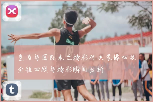 皇马与国际米兰精彩对决录像回放全程回顾与精彩瞬间分析
