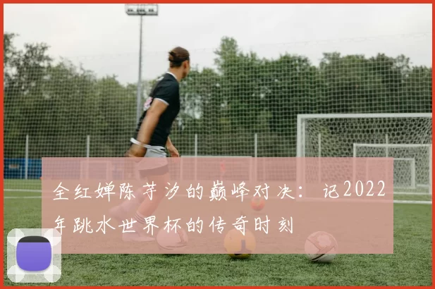 全红婵陈芋汐的巅峰对决:记2022年跳水世界杯的传奇时刻