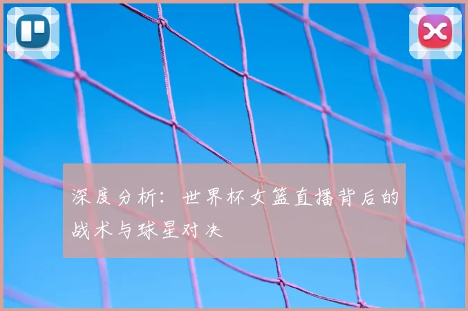 深度分析：世界杯女篮直播背后的战术与球星对决