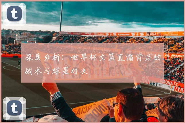 深度分析:世界杯女篮直播背后的战术与球星对决