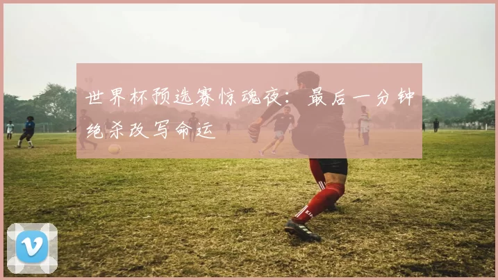 世界杯预选赛惊魂夜：最后一分钟绝杀改写命运