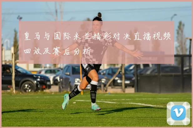 皇马与国际米兰精彩对决直播视频回放及赛后分析