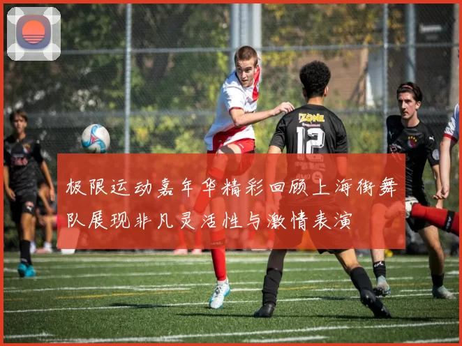 极限运动嘉年华精彩回顾上海街舞队展现非凡灵活性与激情表演