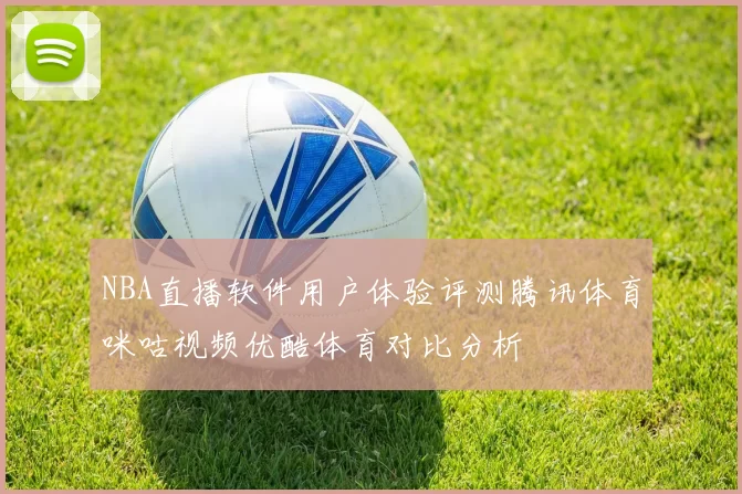 NBA直播软件用户体验评测腾讯体育咪咕视频优酷体育对比分析