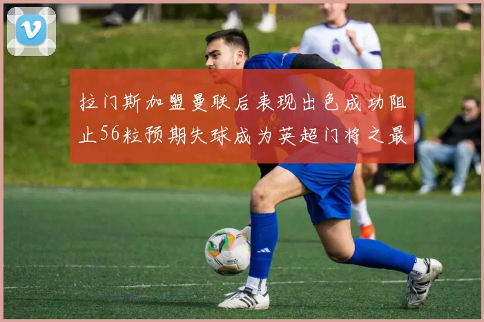 拉门斯加盟曼联后表现出色成功阻止56粒预期失球成为英超门将之最